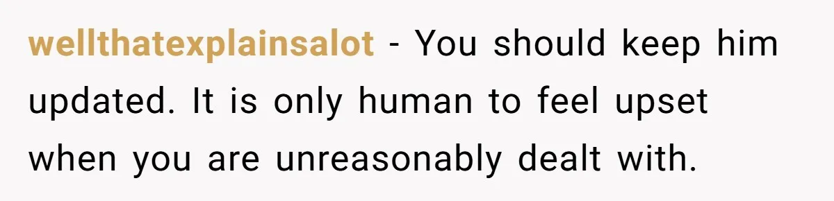 wellthatexplainsalot − You should keep him updated. It is only human to feel upset when you are unreasonably dealt with.