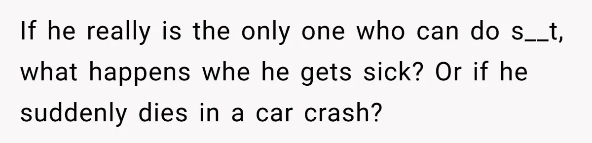If he really is the only one who can do s__t, what happens whe he gets sick? Or if he suddenly dies in a car crash?