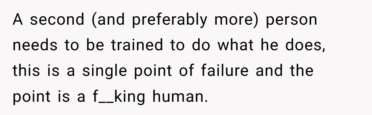 A second (and preferably more) person needs to be trained to do what he does, this is a single point of failure and the point is a f__king human.