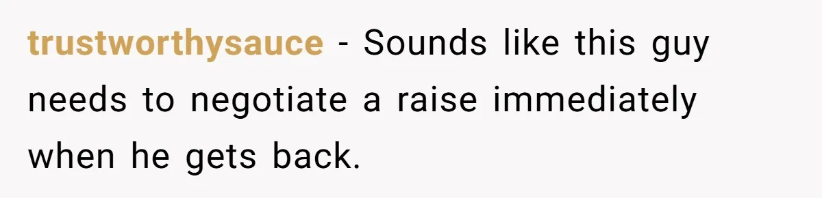 trustworthysauce − Sounds like this guy needs to negotiate a raise immediately when he gets back.