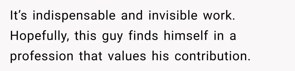It’s indispensable and invisible work. Hopefully, this guy finds himself in a profession that values his contribution.