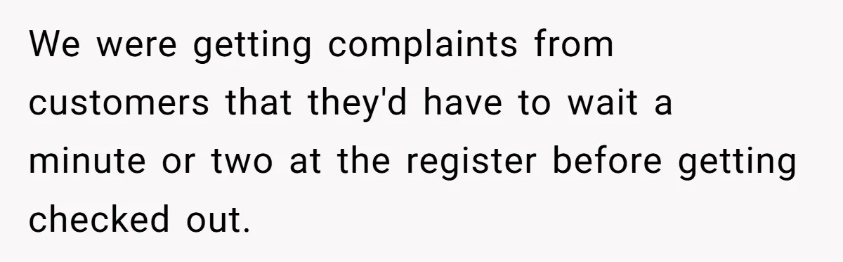 Store Sets 15-Second Checkout Rule - Employee Follows It So Well Management Instantly Regrets It We were getting complaints from customers that they'd have to wait a minute or two at the register before getting checked out.
