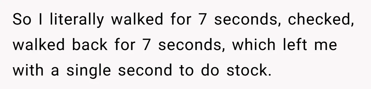 Store Sets 15-Second Checkout Rule - Employee Follows It So Well Management Instantly Regrets It So I literally walked for 7 seconds, checked, walked back for 7 seconds, which left me with a single second to do stock.