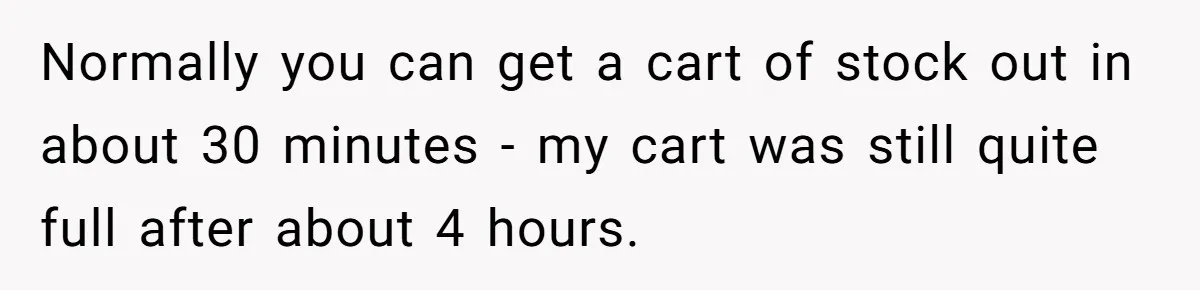 Store Sets 15-Second Checkout Rule - Employee Follows It So Well Management Instantly Regrets It Normally you can get a cart of stock out in about 30 minutes - my cart was still quite full after about 4 hours.