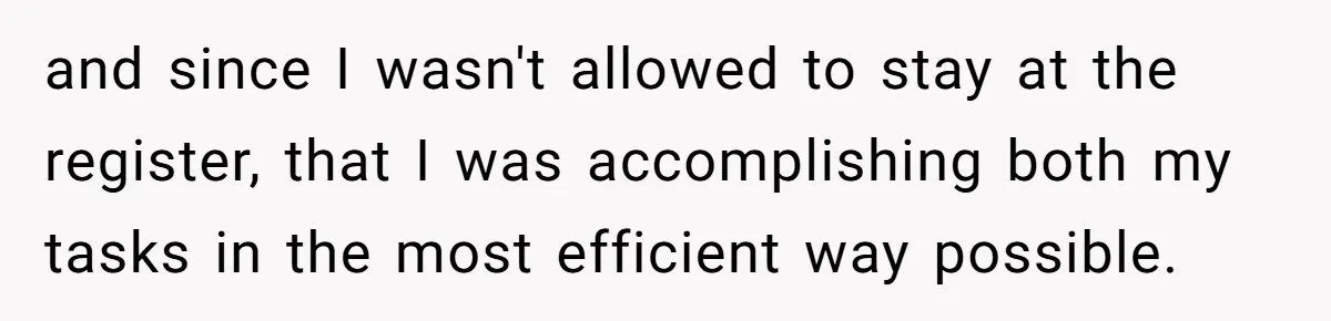 Store Sets 15-Second Checkout Rule - Employee Follows It So Well Management Instantly Regrets It and since I wasn't allowed to stay at the register, that I was accomplishing both my tasks in the most efficient way possible.