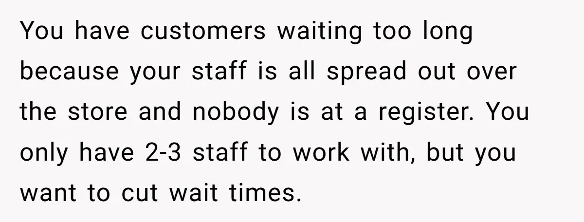 Store Sets 15-Second Checkout Rule - Employee Follows It So Well Management Instantly Regrets It You have customers waiting too long because your staff is all spread out over the store and nobody is at a register. You only have 2-3 staff to work with,...
