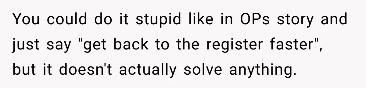 Store Sets 15-Second Checkout Rule - Employee Follows It So Well Management Instantly Regrets It You could do it stupid like in OPs story and just say "get back to the register faster", but it doesn't actually solve anything.