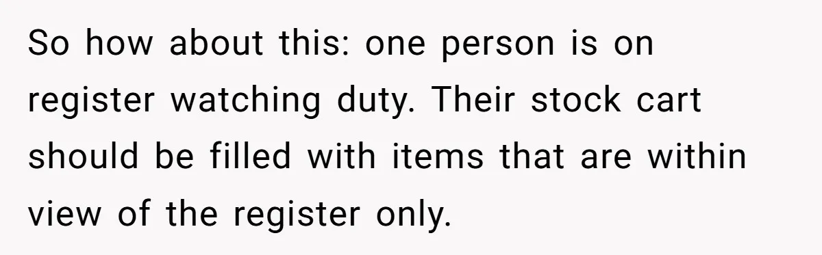 Store Sets 15-Second Checkout Rule - Employee Follows It So Well Management Instantly Regrets It So how about this: one person is on register watching duty. Their stock cart should be filled with items that are within view of the register only.