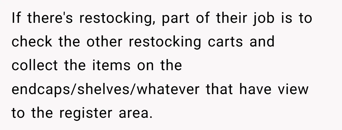 Store Sets 15-Second Checkout Rule - Employee Follows It So Well Management Instantly Regrets It If there's restocking, part of their job is to check the other restocking carts and collect the items on the endcaps/shelves/whatever that have view to the register area.