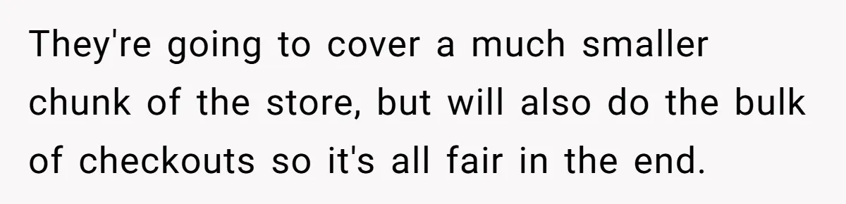 Store Sets 15-Second Checkout Rule - Employee Follows It So Well Management Instantly Regrets It They're going to cover a much smaller chunk of the store, but will also do the bulk of checkouts so it's all fair in the end.