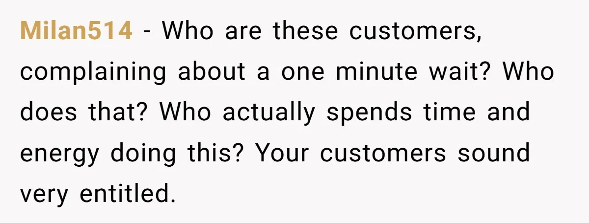 Store Sets 15-Second Checkout Rule - Employee Follows It So Well Management Instantly Regrets It Milan514 − Who are these customers, complaining about a one minute wait? Who does that? Who actually spends time and energy doing this? Your customers sound very entitled.