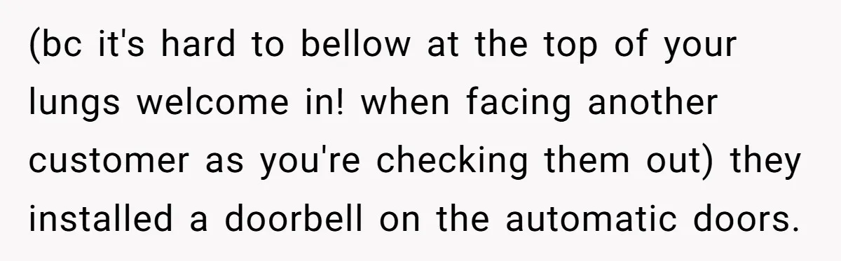 Store Sets 15-Second Checkout Rule - Employee Follows It So Well Management Instantly Regrets It (bc it's hard to bellow at the top of your lungs welcome in! when facing another customer as you're checking them out) they installed a doorbell on the automatic doors.