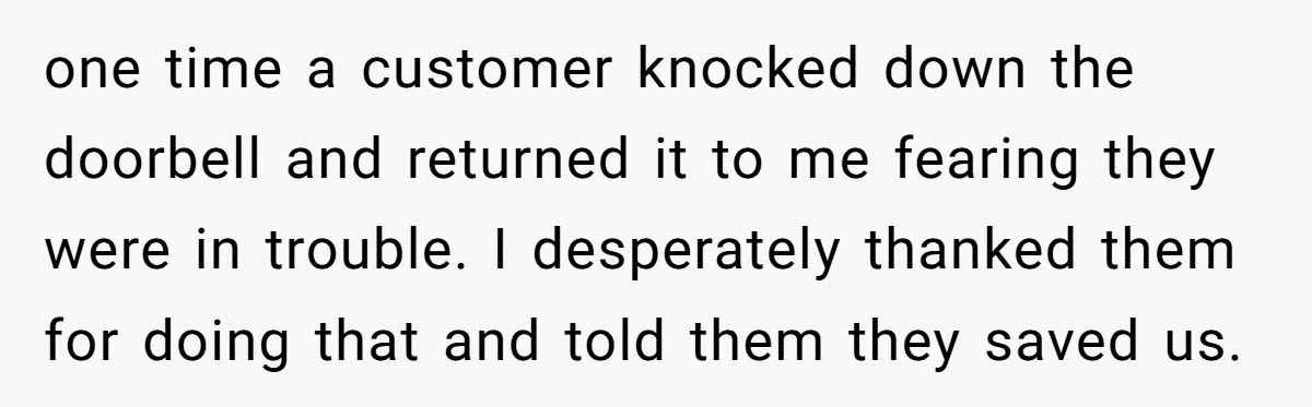 Store Sets 15-Second Checkout Rule - Employee Follows It So Well Management Instantly Regrets It one time a customer knocked down the doorbell and returned it to me fearing they were in trouble. I desperately thanked them for doing that and told them they saved...