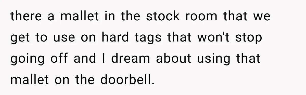 Store Sets 15-Second Checkout Rule - Employee Follows It So Well Management Instantly Regrets It there a mallet in the stock room that we get to use on hard tags that won't stop going off and I dream about using that mallet on the doorbell.