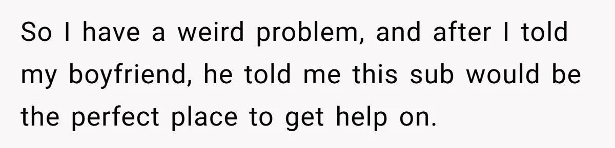 So I have a weird problem, and after I told my boyfriend, he told me this sub would be the perfect place to get help on.
