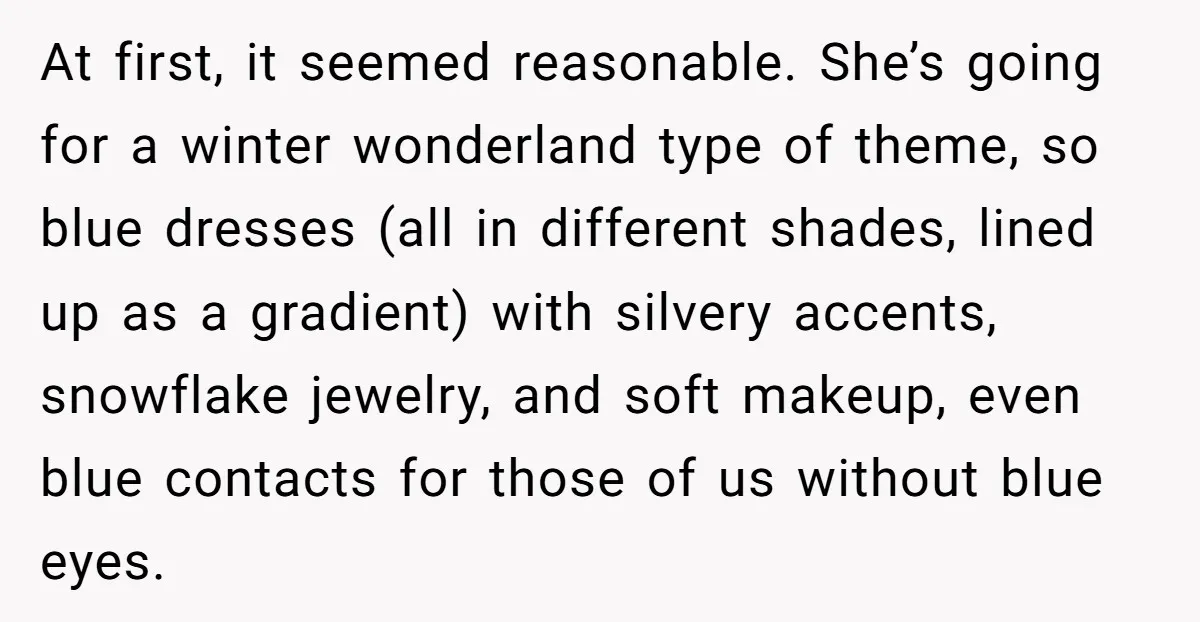 At first, it seemed reasonable. She’s going for a winter wonderland type of theme, so blue dresses (all in different shades, lined up as a gradient) with silvery accents, snowflake...