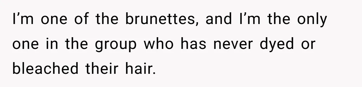 I’m one of the brunettes, and I’m the only one in the group who has never dyed or bleached their hair.