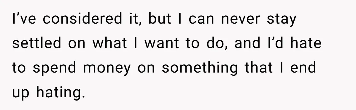 I’ve considered it, but I can never stay settled on what I want to do, and I’d hate to spend money on something that I end up hating.