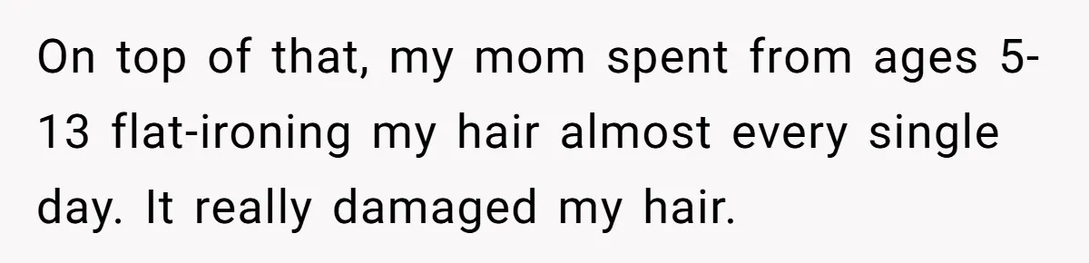 On top of that, my mom spent from ages 5-13 flat-ironing my hair almost every single day. It really damaged my hair.