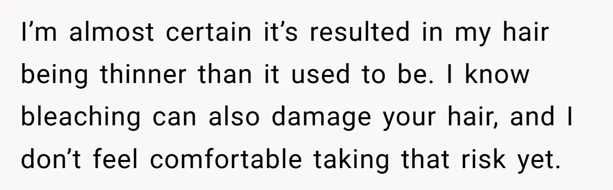 I’m almost certain it’s resulted in my hair being thinner than it used to be. I know bleaching can also damage your hair, and I don’t feel comfortable taking that...