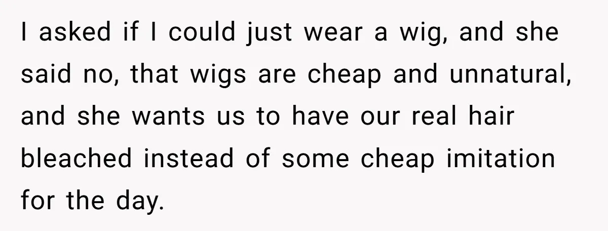 I asked if I could just wear a wig, and she said no, that wigs are cheap and unnatural, and she wants us to have our real hair bleached instead...