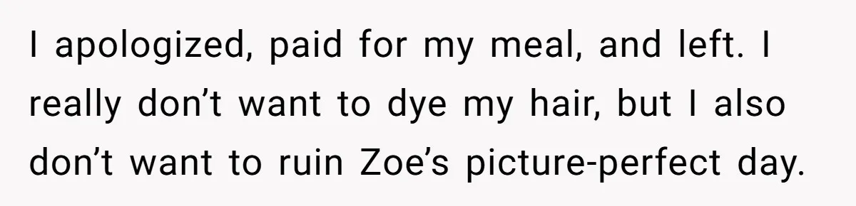 I apologized, paid for my meal, and left. I really don’t want to dye my hair, but I also don’t want to ruin Zoe’s picture-perfect day.