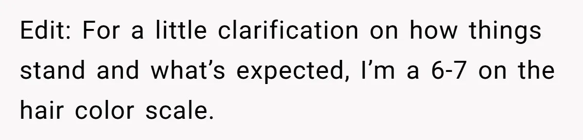 Edit: For a little clarification on how things stand and what’s expected, I’m a 6-7 on the hair color scale.