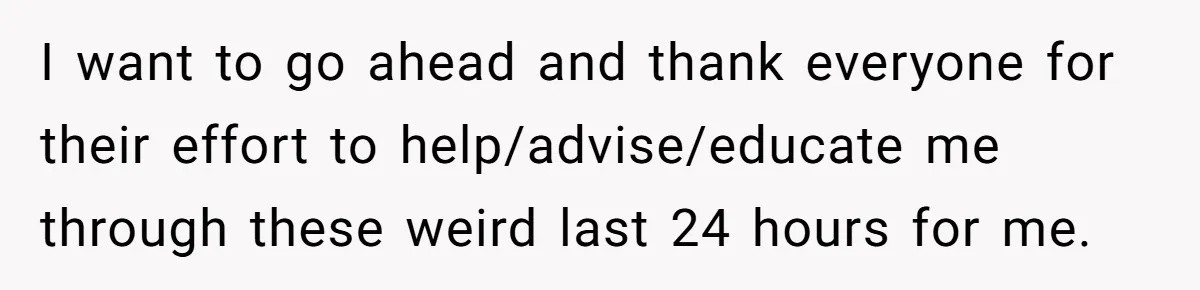I want to go ahead and thank everyone for their effort to help/advise/educate me through these weird last 24 hours for me.