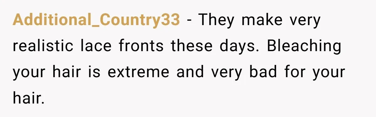 Additional_Country33 − They make very realistic lace fronts these days. Bleaching your hair is extreme and very bad for your hair.