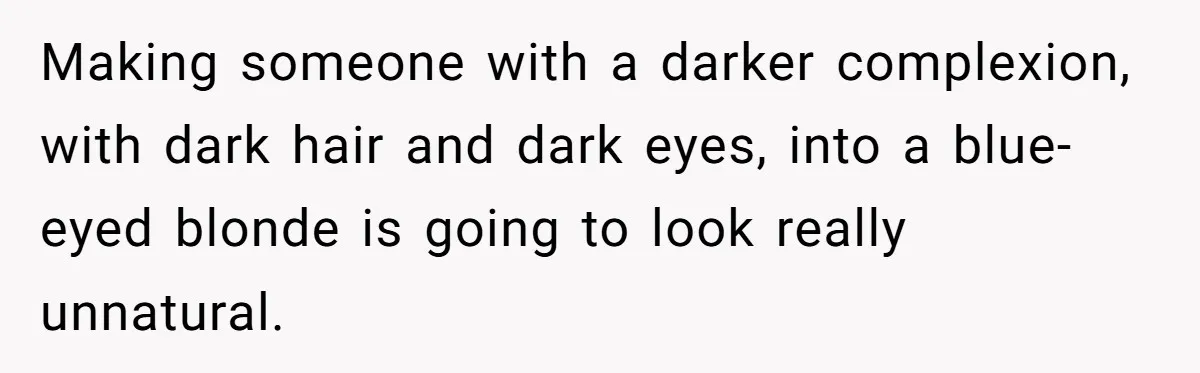 Making someone with a darker complexion, with dark hair and dark eyes, into a blue-eyed blonde is going to look really unnatural.