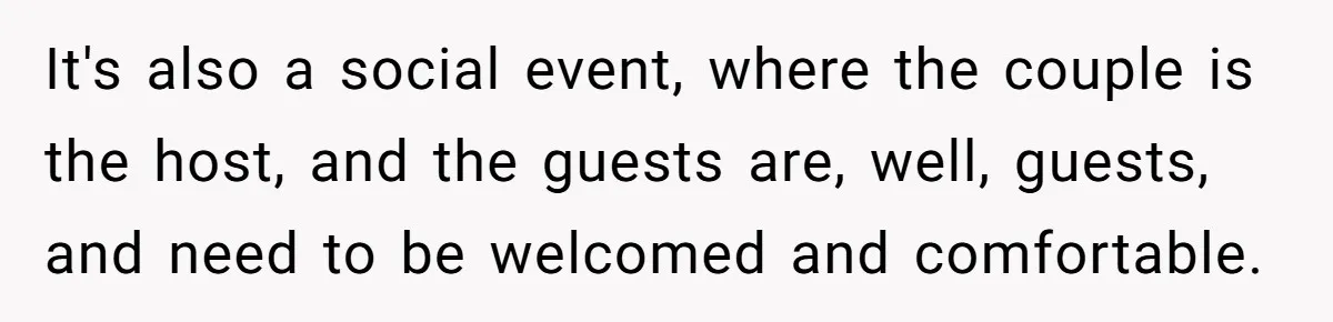 It's also a social event, where the couple is the host, and the guests are, well, guests, and need to be welcomed and comfortable.