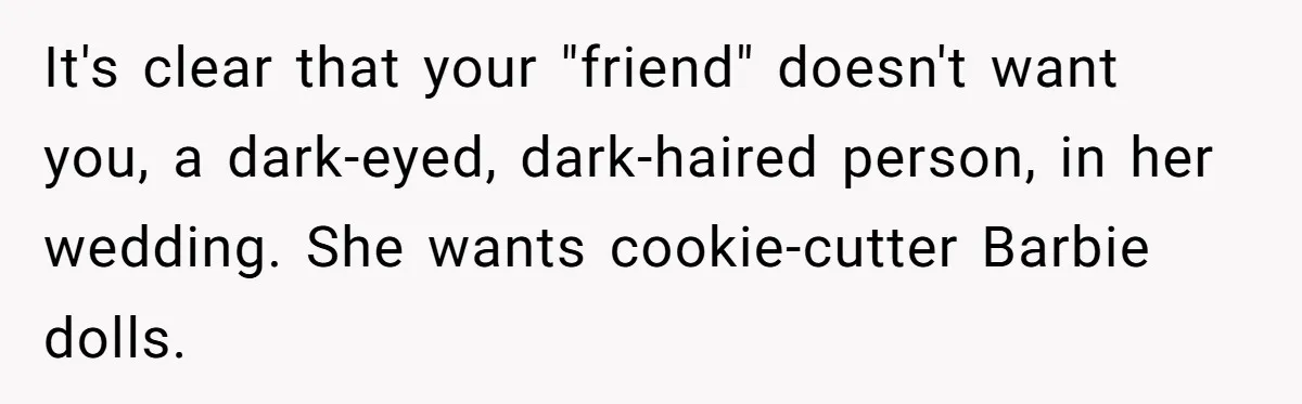 It's clear that your "friend" doesn't want you, a dark-eyed, dark-haired person, in her wedding. She wants cookie-cutter Barbie dolls.