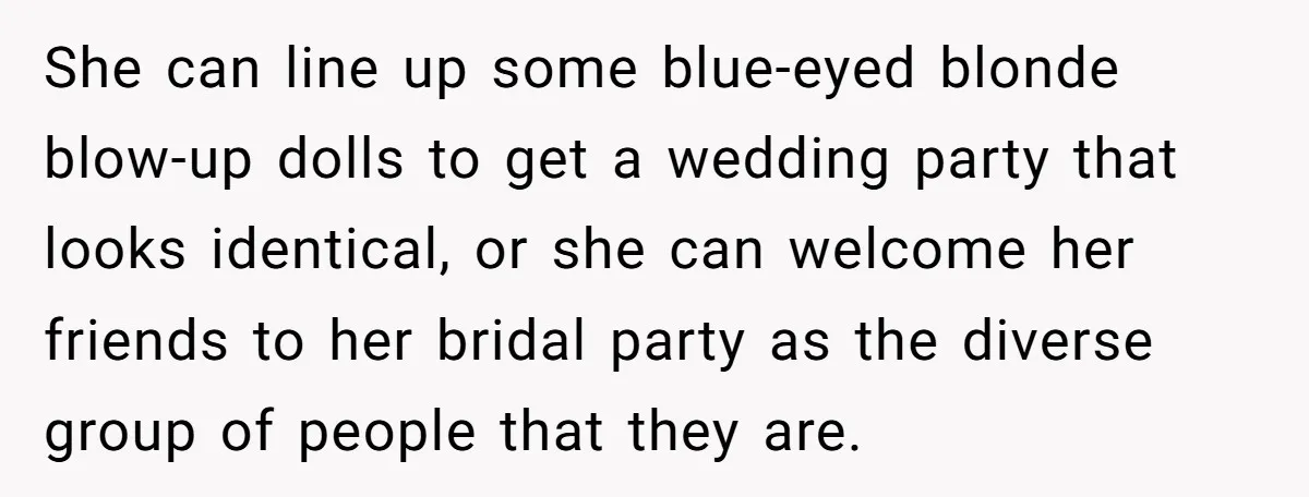 She can line up some blue-eyed blonde blow-up dolls to get a wedding party that looks identical, or she can welcome her friends to her bridal party as the diverse...