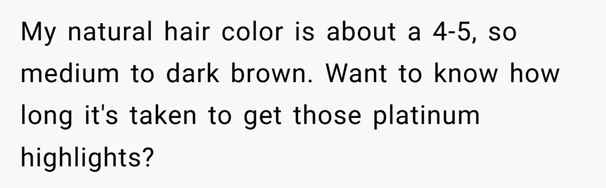 My natural hair color is about a 4-5, so medium to dark brown. Want to know how long it's taken to get those platinum highlights?