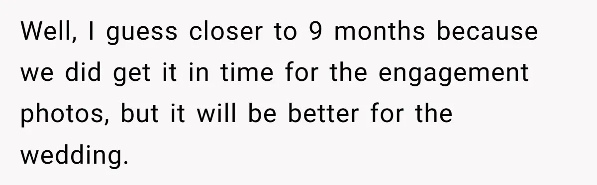 Well, I guess closer to 9 months because we did get it in time for the engagement photos, but it will be better for the wedding.