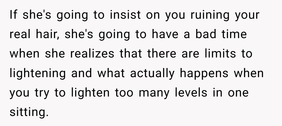 If she's going to insist on you ruining your real hair, she's going to have a bad time when she realizes that there are limits to lightening and what actually...