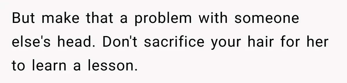 But make that a problem with someone else's head. Don't sacrifice your hair for her to learn a lesson.