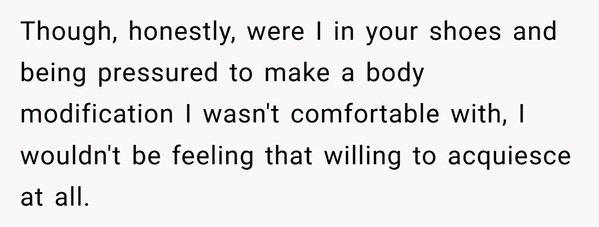 Though, honestly, were I in your shoes and being pressured to make a body modification I wasn't comfortable with, I wouldn't be feeling that willing to acquiesce at all.