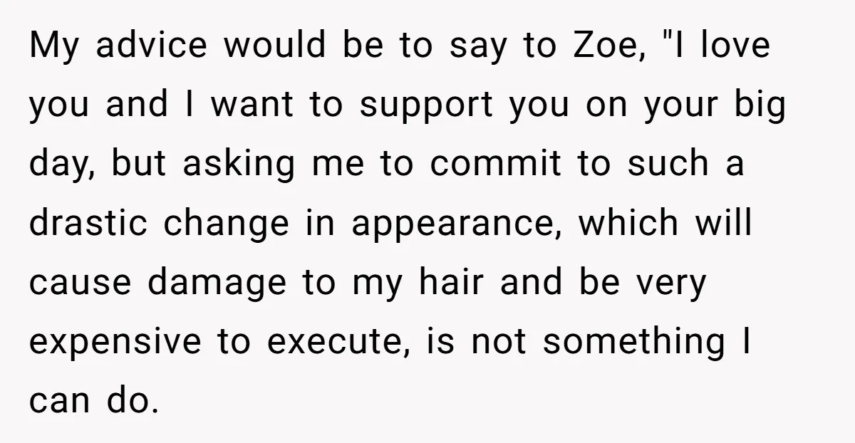 My advice would be to say to Zoe, "I love you and I want to support you on your big day, but asking me to commit to such a drastic...