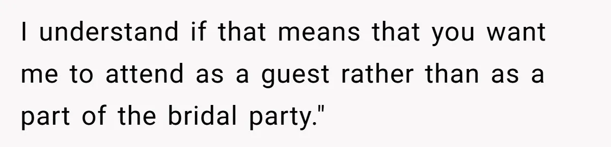 I understand if that means that you want me to attend as a guest rather than as a part of the bridal party."