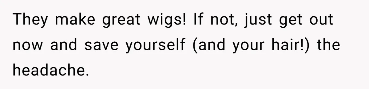 They make great wigs! If not, just get out now and save yourself (and your hair!) the headache.