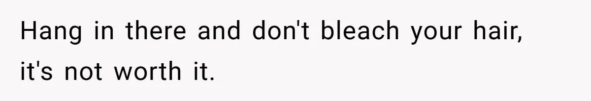 Hang in there and don't bleach your hair, it's not worth it.