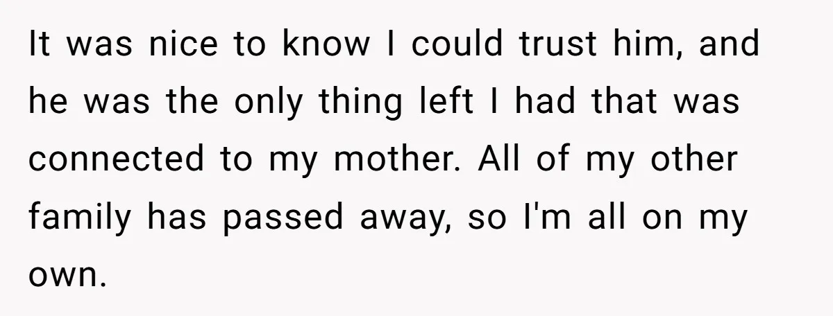 It was nice to know I could trust him, and he was the only thing left I had that was connected to my mother. All of my other family has...