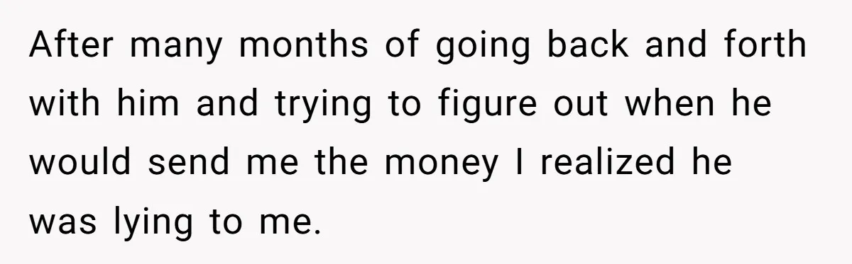 After many months of going back and forth with him and trying to figure out when he would send me the money I realized he was lying to me.