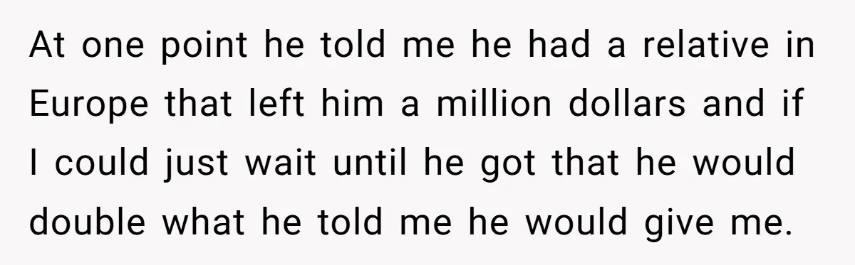 At one point he told me he had a relative in Europe that left him a million dollars and if I could just wait until he got that he would...