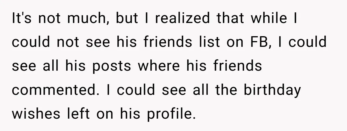 It's not much, but I realized that while I could not see his friends list on FB, I could see all his posts where his friends commented. I could see...