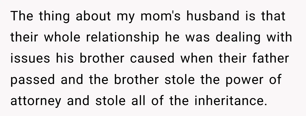 The thing about my mom's husband is that their whole relationship he was dealing with issues his brother caused when their father passed and the brother stole the power of...