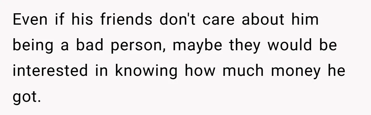 Even if his friends don't care about him being a bad person, maybe they would be interested in knowing how much money he got.