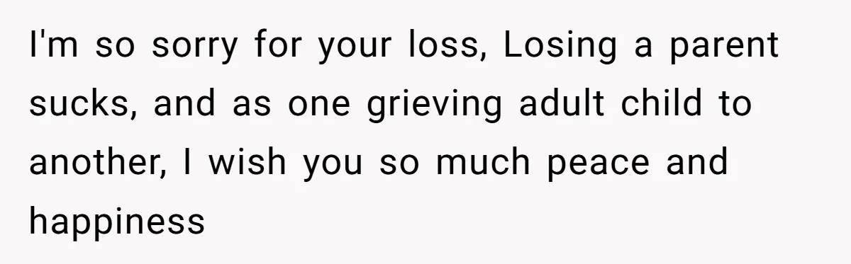 I'm so sorry for your loss, Losing a parent sucks, and as one grieving adult child to another, I wish you so much peace and happiness