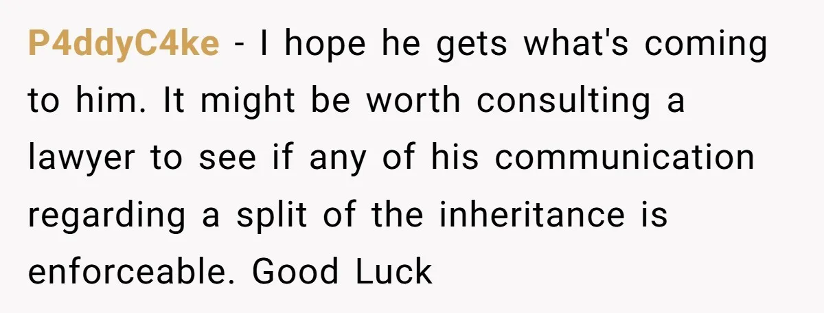 P4ddyC4ke − I hope he gets what's coming to him. It might be worth consulting a lawyer to see if any of his communication regarding a split of the inheritance...